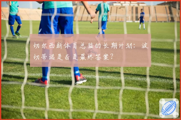 切尔西新体育总监的长期计划：波切蒂诺是否是最终答案？