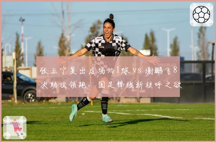 张玉宁复出后场均1球 vs 谢鹏飞8次助攻领跑，国足锋线新核呼之欲出