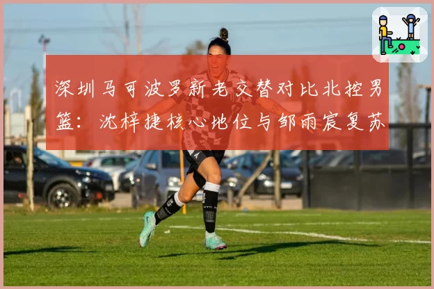 深圳马可波罗新老交替对比北控男篮：沈梓捷核心地位与邹雨宸复苏之路