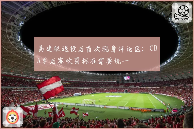 易建联退役后首次现身评论区：CBA季后赛吹罚标准需要统一