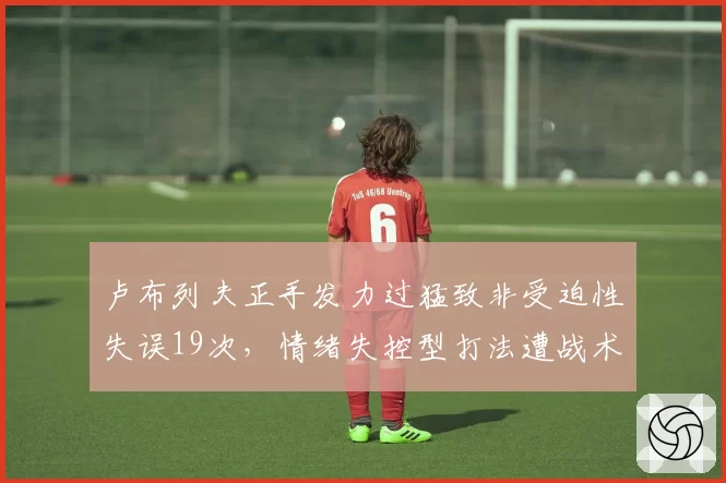 卢布列夫正手发力过猛致非受迫性失误19次,情绪失控型打法遭战术专家痛批
