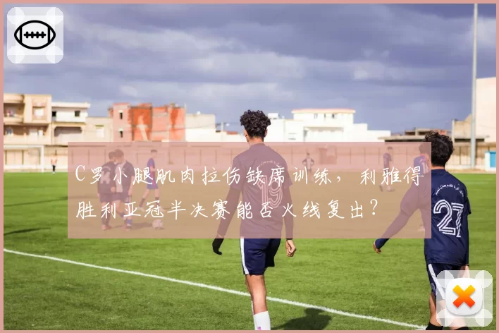 C罗小腿肌肉拉伤缺席训练，利雅得胜利亚冠半决赛能否火线复出？