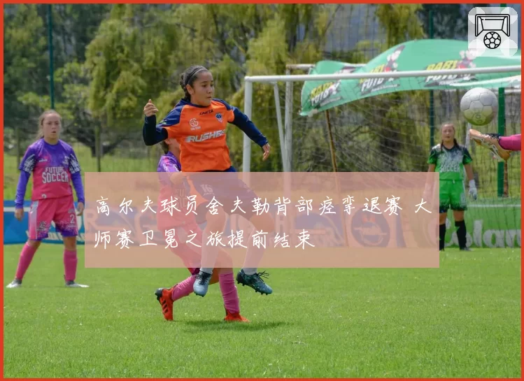 高尔夫球员舍夫勒背部痉挛退赛 大师赛卫冕之旅提前结束