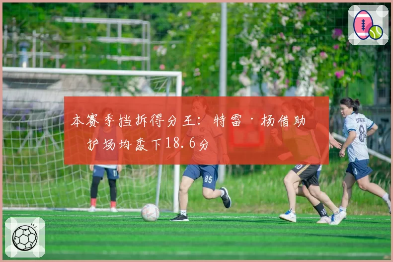 本赛季挡拆得分王：特雷·杨借助掩护场均轰下18.6分
