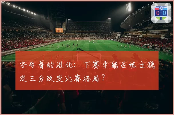 字母哥的进化:下赛季能否练出稳定三分改变比赛格局?