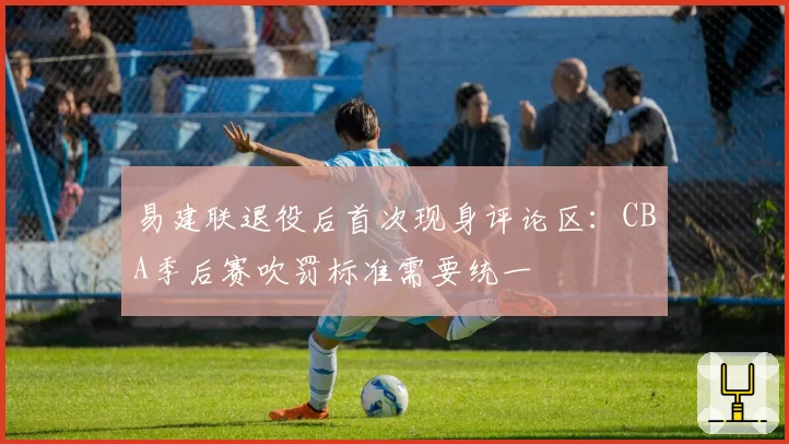 易建联退役后首次现身评论区：CBA季后赛吹罚标准需要统一
