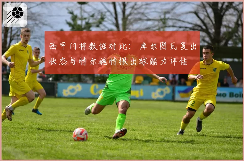 西甲门将数据对比：库尔图瓦复出状态与特尔施特根出球能力评估