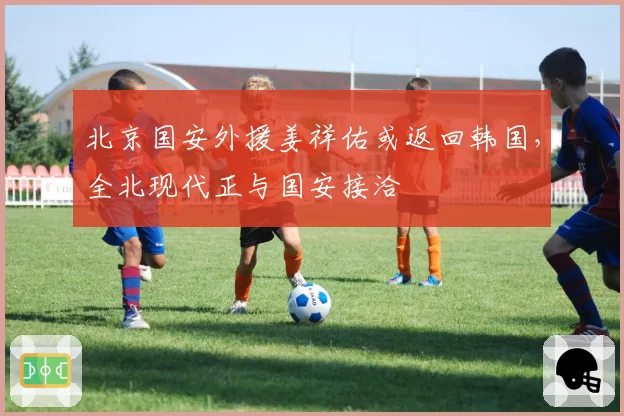 北京国安外援姜祥佑或返回韩国，全北现代正与国安接洽