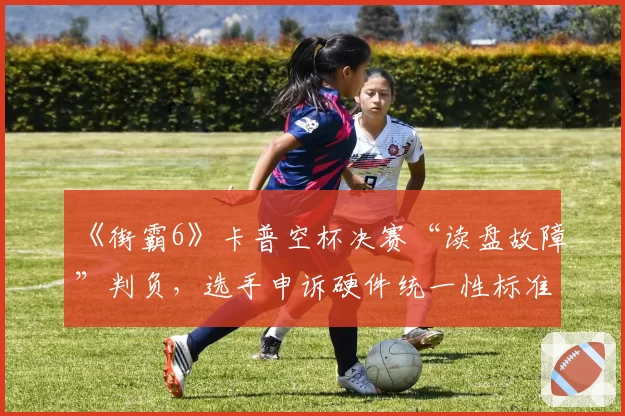 《街霸6》卡普空杯决赛“读盘故障”判负，选手申诉硬件统一性标准？