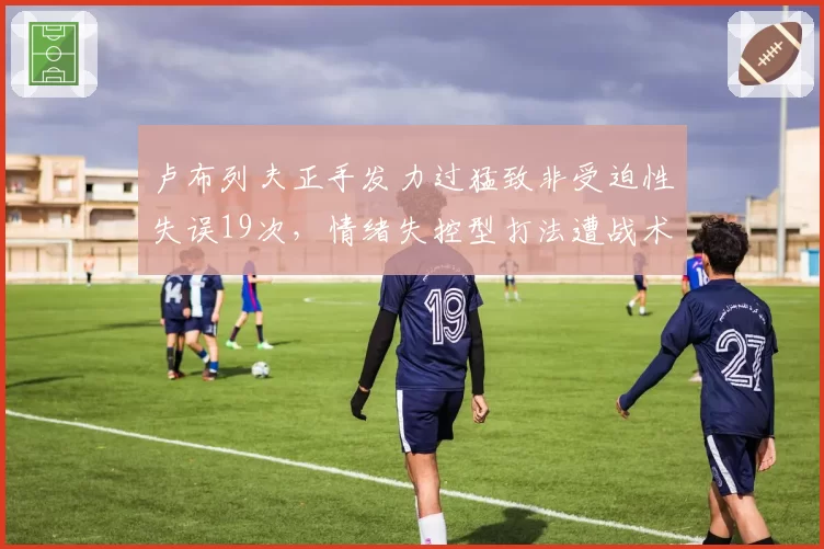 卢布列夫正手发力过猛致非受迫性失误19次,情绪失控型打法遭战术专家痛批