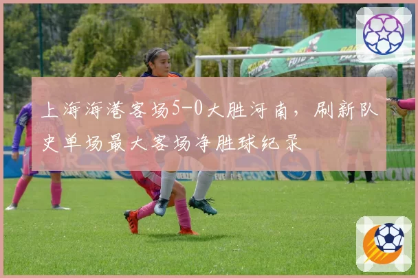 上海海港客场5-0大胜河南，刷新队史单场最大客场净胜球纪录