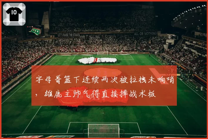 字母哥篮下连续两次被拉拽未响哨,雄鹿主帅气得直接摔战术板