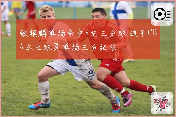 张镇麟单场命中9记三分球 追平CBA本土球员单场三分纪录