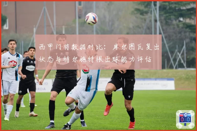 西甲门将数据对比:库尔图瓦复出状态与特尔施特根出球能力评估