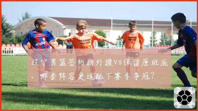 辽宁男篮签约新外援vs保留原班底，哪套阵容更适配下赛季争冠？