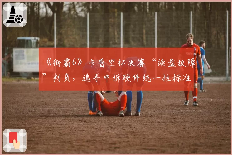 《街霸6》卡普空杯决赛“读盘故障”判负，选手申诉硬件统一性标准？