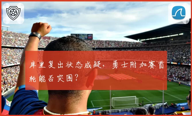 库里复出状态成疑，勇士附加赛首轮能否突围？