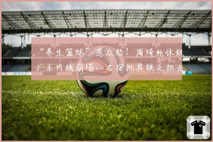 “养生篮球”惹众怒！周琦轮休致广东内线崩塌，名宿批其缺乏担当