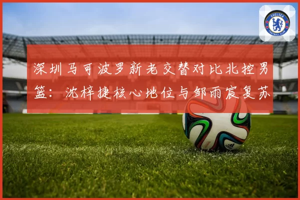 深圳马可波罗新老交替对比北控男篮：沈梓捷核心地位与邹雨宸复苏之路