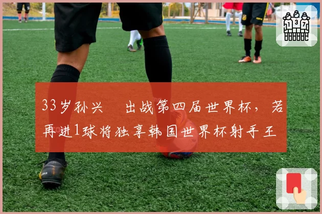 33岁孙兴慜出战第四届世界杯，若再进1球将独享韩国世界杯射手王
