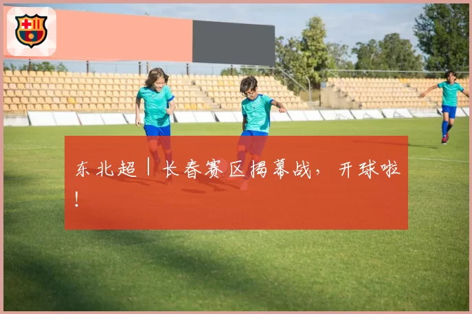 东北超｜长春赛区揭幕战，开球啦！