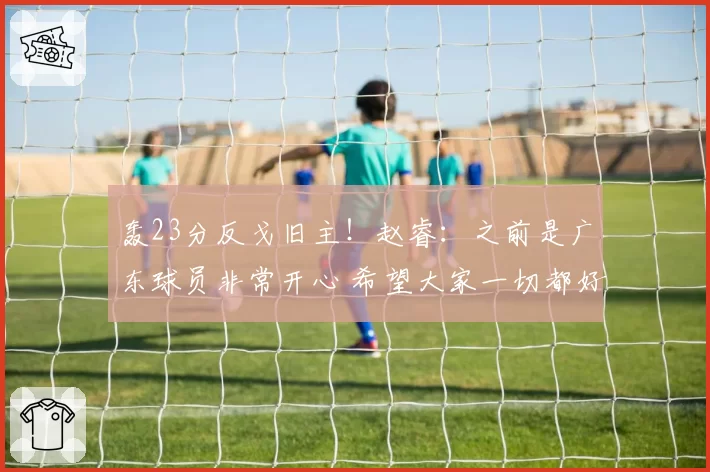 轰23分反戈旧主!赵睿:之前是广东球员非常开心 希望大家一切都好
