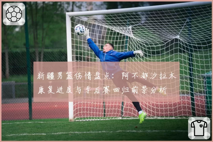 新疆男篮伤情盘点：阿不都沙拉木康复进度与季后赛回归前景分析