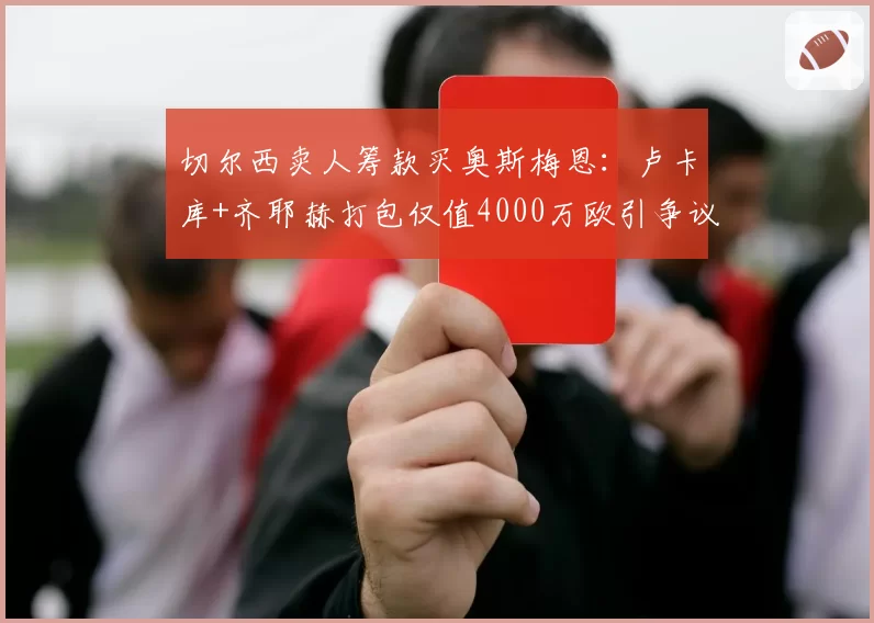 切尔西卖人筹款买奥斯梅恩：卢卡库+齐耶赫打包仅值4000万欧引争议