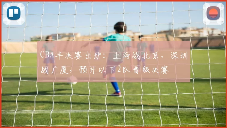 CBA半决赛出炉：上海战北京，深圳战广厦，预计以下2队晋级决赛