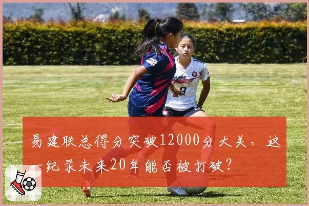 易建联总得分突破12000分大关，这一纪录未来20年能否被打破？