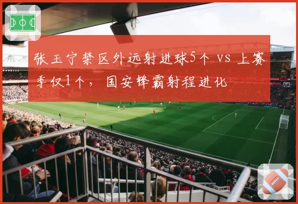 张玉宁禁区外远射进球5个 vs 上赛季仅1个,国安锋霸射程进化