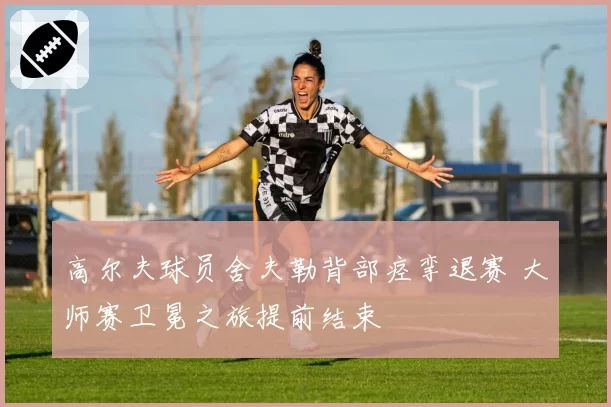 高尔夫球员舍夫勒背部痉挛退赛 大师赛卫冕之旅提前结束