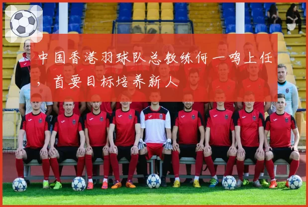 中国香港羽球队总教练何一鸣上任，首要目标培养新人
