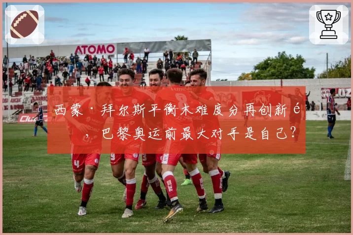 西蒙·拜尔斯平衡木难度分再创新高，巴黎奥运前最大对手是自己？