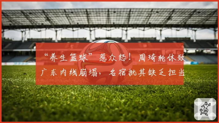 “养生篮球”惹众怒!周琦轮休致广东内线崩塌,名宿批其缺乏担当