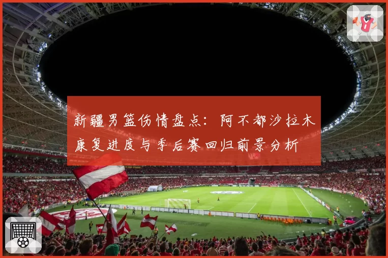 新疆男篮伤情盘点：阿不都沙拉木康复进度与季后赛回归前景分析