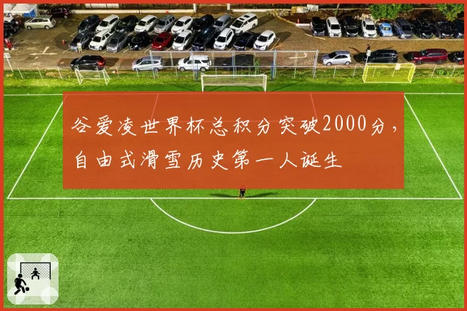谷爱凌世界杯总积分突破2000分,自由式滑雪历史第一人诞生