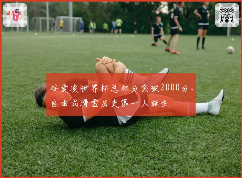 谷爱凌世界杯总积分突破2000分，自由式滑雪历史第一人诞生