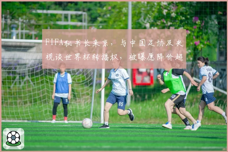 FIFA秘书长来京，与中国足协及央视谈世界杯转播权，被曝愿降价超50%