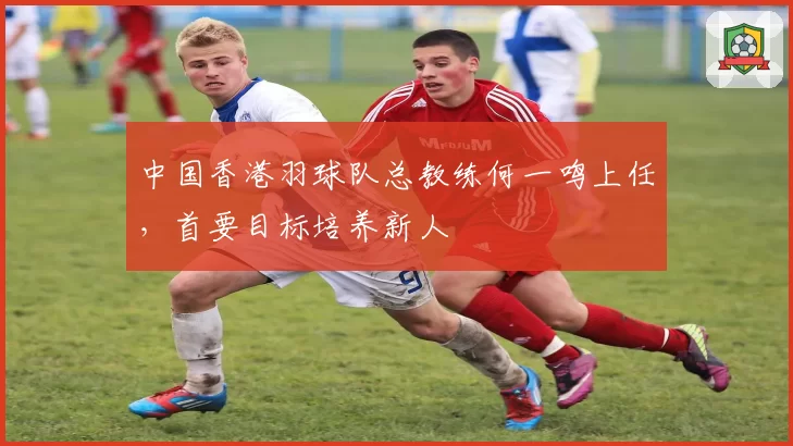 中国香港羽球队总教练何一鸣上任，首要目标培养新人
