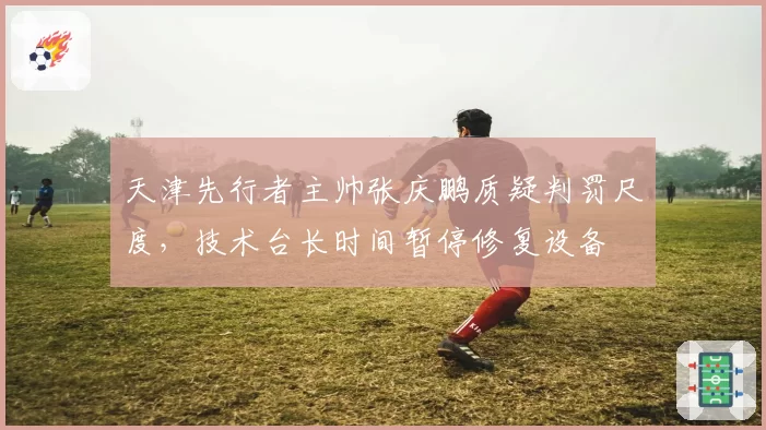 天津先行者主帅张庆鹏质疑判罚尺度,技术台长时间暂停修复设备