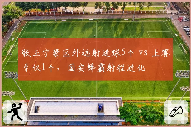 张玉宁禁区外远射进球5个 vs 上赛季仅1个,国安锋霸射程进化