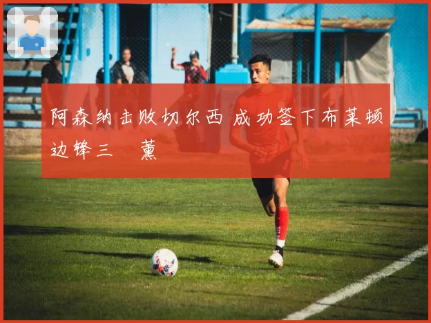 阿森纳击败切尔西 成功签下布莱顿边锋三笘薰