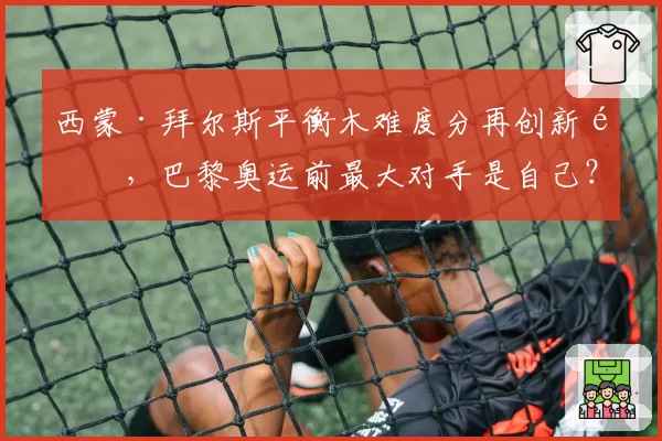 西蒙·拜尔斯平衡木难度分再创新高，巴黎奥运前最大对手是自己？