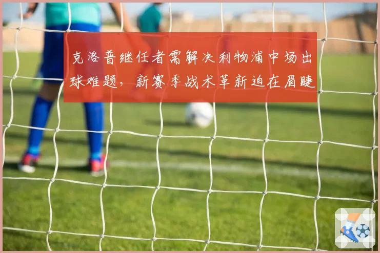 克洛普继任者需解决利物浦中场出球难题，新赛季战术革新迫在眉睫