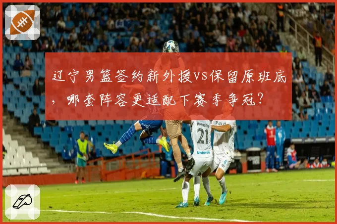 辽宁男篮签约新外援vs保留原班底，哪套阵容更适配下赛季争冠？