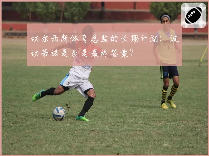 切尔西新体育总监的长期计划：波切蒂诺是否是最终答案？